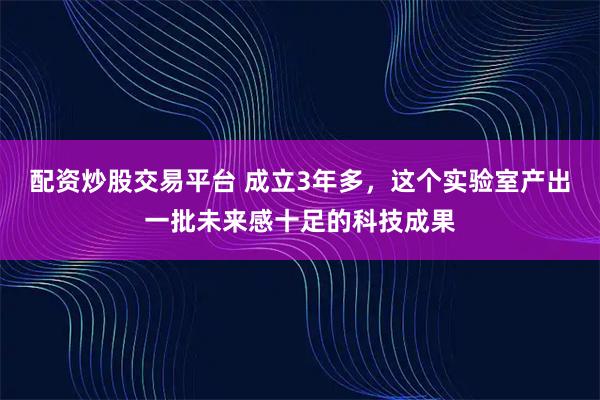 配资炒股交易平台 成立3年多，这个实验室产出一批未来感十足的科技成果