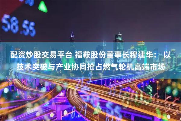 配资炒股交易平台 福鞍股份董事长穆建华： 以技术突破与产业协同抢占燃气轮机高端市场