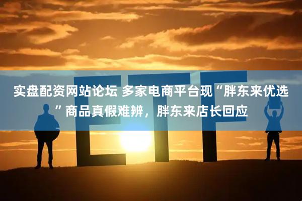 实盘配资网站论坛 多家电商平台现“胖东来优选”商品真假难辨，胖东来店长回应