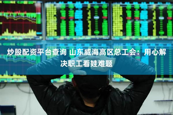 炒股配资平台查询 山东威海高区总工会：用心解决职工看娃难题